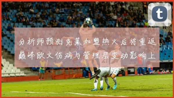 分析师预测克莱加盟热火后将重返巅峰欧文伤病与管理层变动影响上赛季表现
