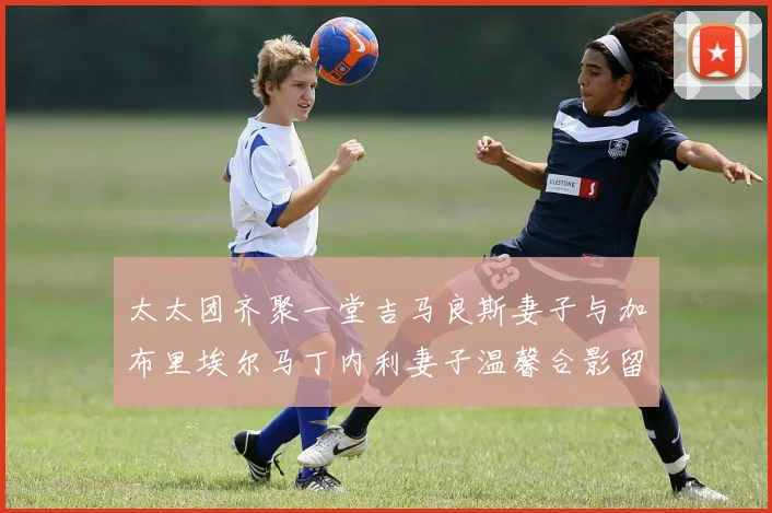 太太团齐聚一堂吉马良斯妻子与加布里埃尔马丁内利妻子温馨合影留念