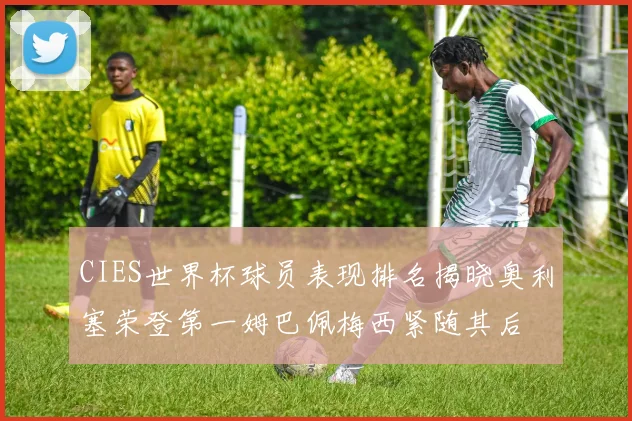 CIES世界杯球员表现排名揭晓奥利塞荣登第一姆巴佩梅西紧随其后