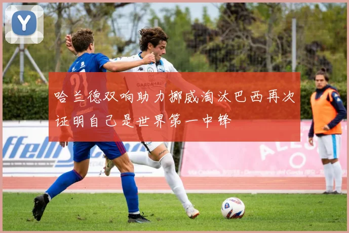 哈兰德双响助力挪威淘汰巴西再次证明自己是世界第一中锋