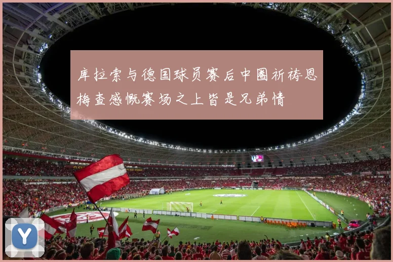 库拉索与德国球员赛后中圈祈祷恩梅查感慨赛场之上皆是兄弟情