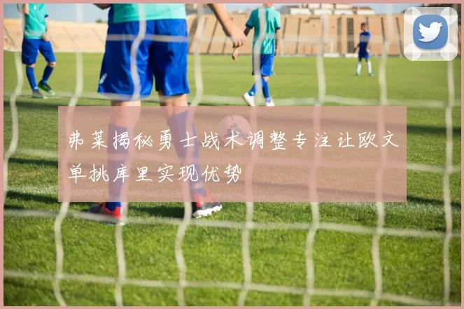 弗莱揭秘勇士战术调整专注让欧文单挑库里实现优势
