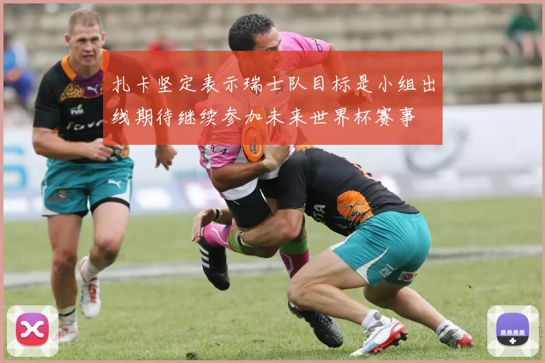 扎卡坚定表示瑞士队目标是小组出线期待继续参加未来世界杯赛事