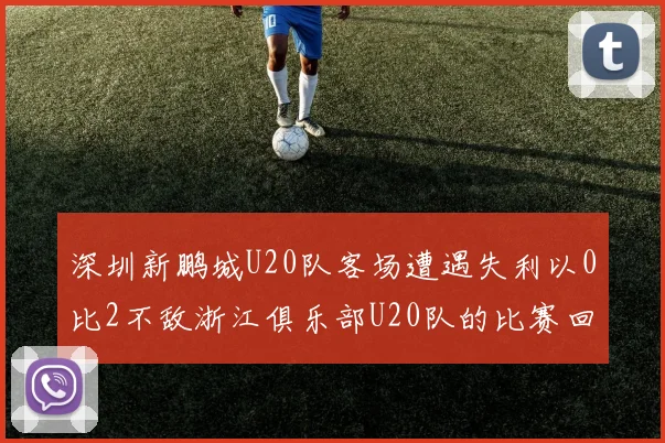 深圳新鹏城U20队客场遭遇失利以0比2不敌浙江俱乐部U20队的比赛回顾