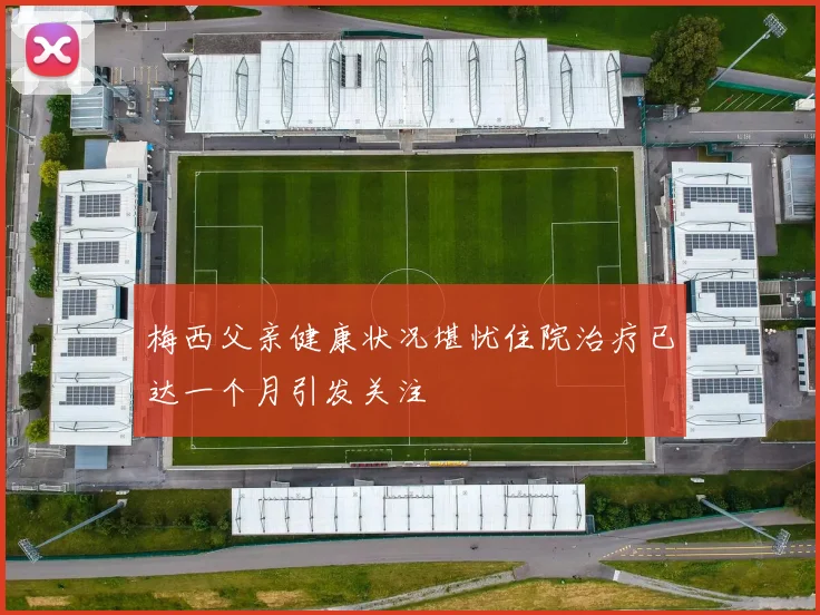 梅西父亲健康状况堪忧住院治疗已达一个月引发关注