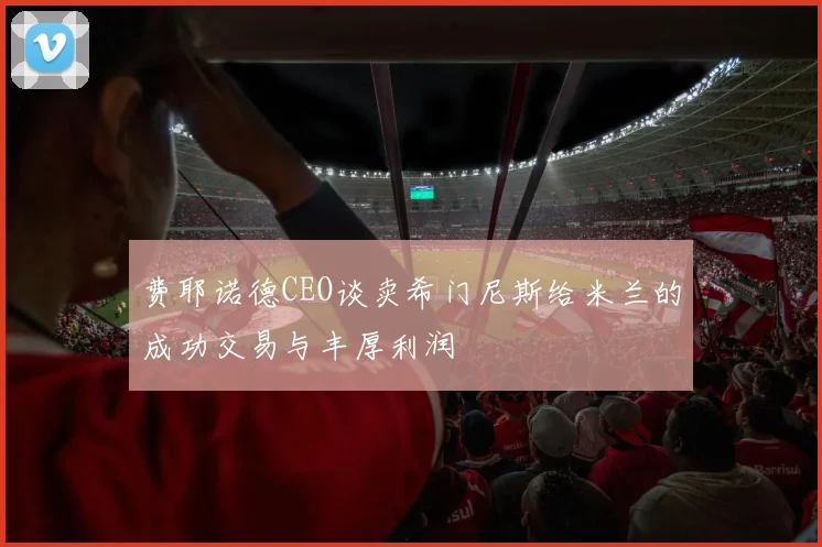 费耶诺德CEO谈卖希门尼斯给米兰的成功交易与丰厚利润