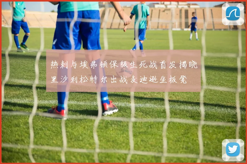 热刺与埃弗顿保级生死战首发揭晓里沙利松特尔出战麦迪逊坐板凳