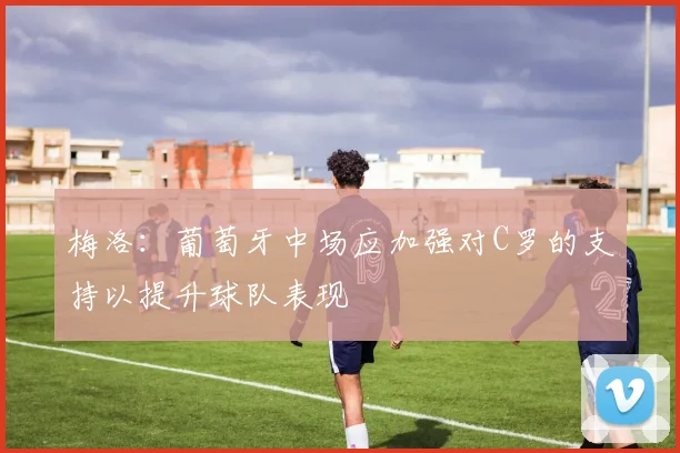 梅洛：葡萄牙中场应加强对C罗的支持以提升球队表现