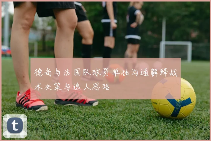 德尚与法国队球员单独沟通解释战术决策与选人思路