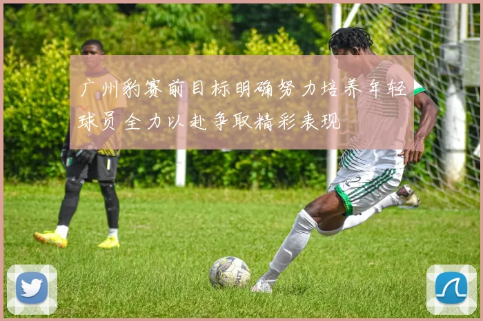 广州豹赛前目标明确努力培养年轻球员全力以赴争取精彩表现