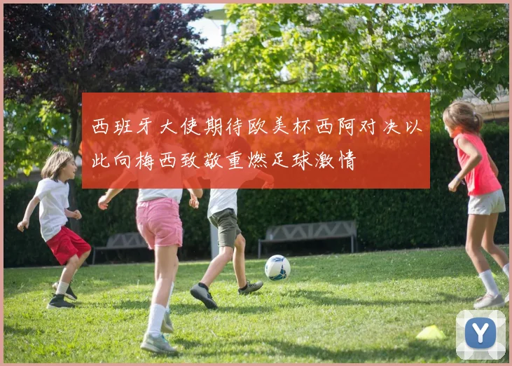西班牙大使期待欧美杯西阿对决以此向梅西致敬重燃足球激情