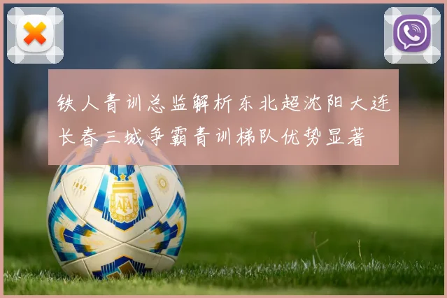 铁人青训总监解析东北超沈阳大连长春三城争霸青训梯队优势显著