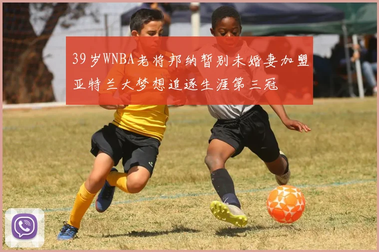 39岁WNBA老将邦纳暂别未婚妻加盟亚特兰大梦想追逐生涯第三冠