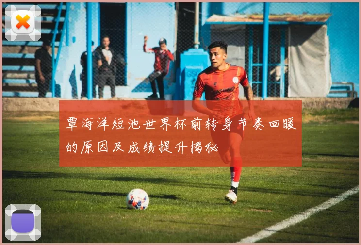 覃海洋短池世界杯前转身节奏回暖的原因及成绩提升揭秘