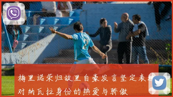 梅里诺荣归故里自豪发言坚定表达对纳瓦拉身份的热爱与骄傲