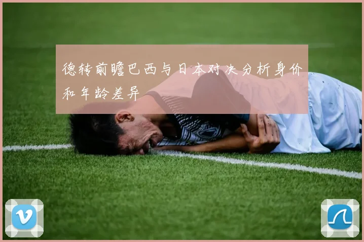 德转前瞻巴西与日本对决分析身价和年龄差异