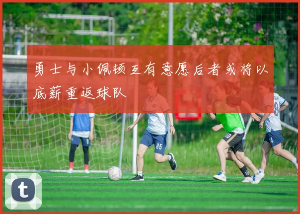 勇士与小佩顿互有意愿后者或将以底薪重返球队